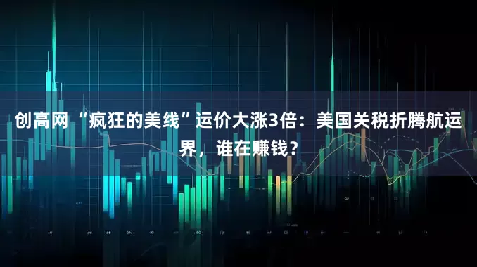 创高网 “疯狂的美线”运价大涨3倍：美国关税折腾航运界，谁在赚钱？