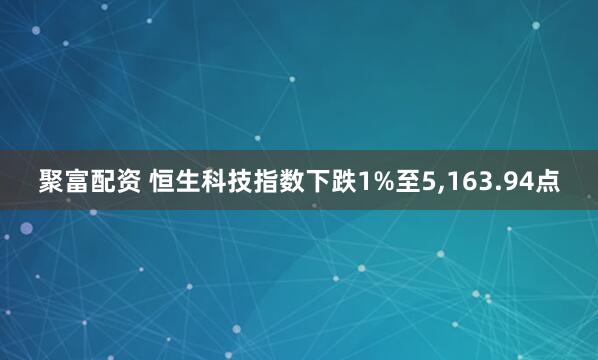 聚富配资 恒生科技指数下跌1%至5,163.94点