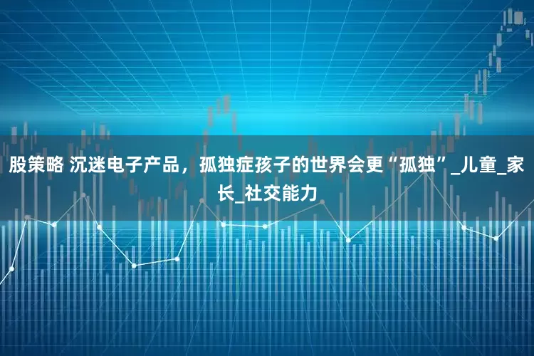 股策略 沉迷电子产品，孤独症孩子的世界会更“孤独”_儿童_家长_社交能力
