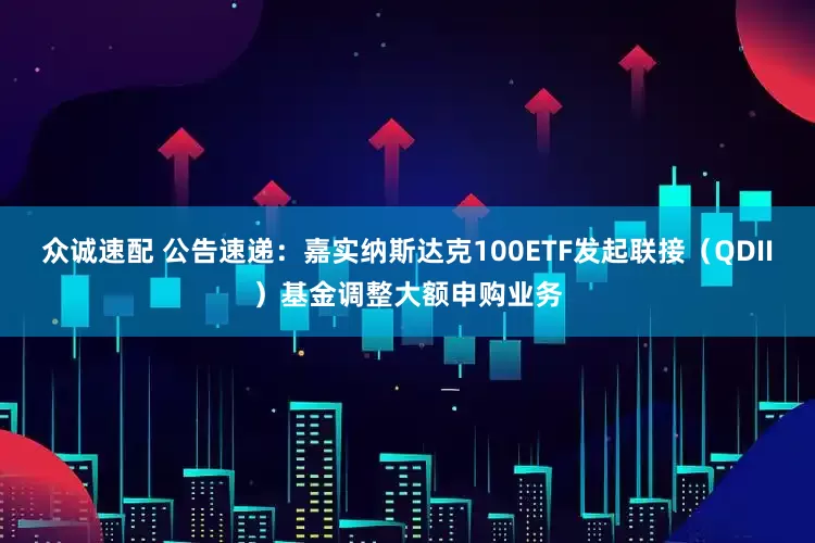 众诚速配 公告速递：嘉实纳斯达克100ETF发起联接（QDII）基金调整大额申购业务