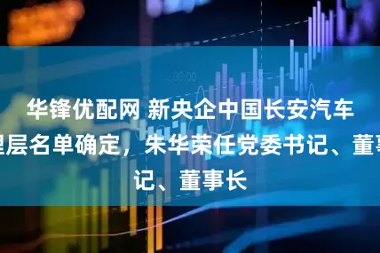 华锋优配网 新央企中国长安汽车管理层名单确定，朱华荣任党委书记、董事长