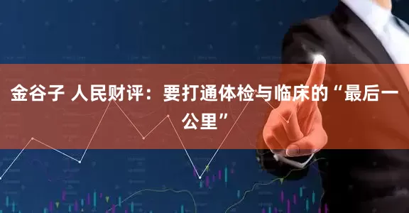 金谷子 人民财评：要打通体检与临床的“最后一公里”