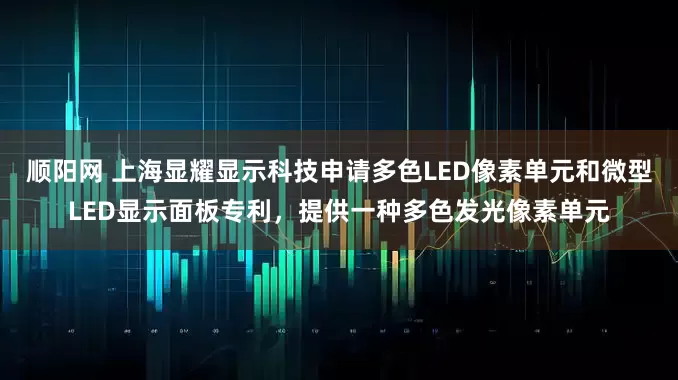 顺阳网 上海显耀显示科技申请多色LED像素单元和微型LED显示面板专利，提供一种多色发光像素单元