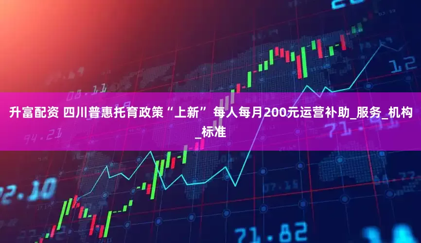 升富配资 四川普惠托育政策“上新” 每人每月200元运营补助_服务_机构_标准