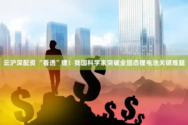 云沪深配资 “看透”锂！我国科学家突破全固态锂电池关键难题