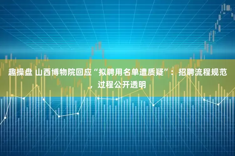趣操盘 山西博物院回应“拟聘用名单遭质疑”：招聘流程规范，过程公开透明