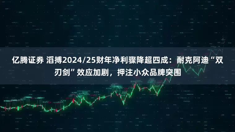 亿腾证券 滔搏2024/25财年净利骤降超四成：耐克阿迪“双刃剑”效应加剧，押注小众品牌突围
