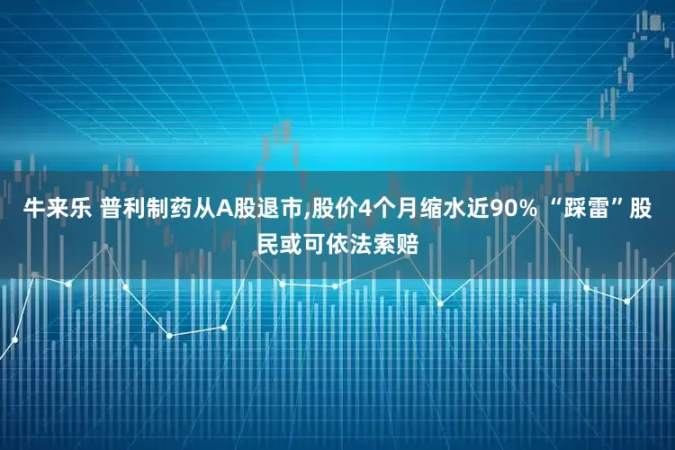 牛来乐 普利制药从A股退市,股价4个月缩水近90% “踩雷”股民或可依法索赔