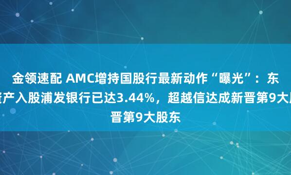 金领速配 AMC增持国股行最新动作“曝光”：东方资产入股浦发银行已达3.44%，超越信达成新晋第9大股东