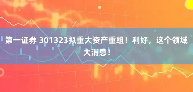 第一证券 301323拟重大资产重组！利好，这个领域大消息！