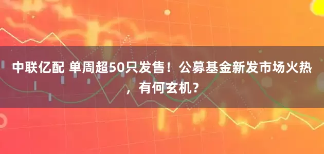 中联亿配 单周超50只发售！公募基金新发市场火热，有何玄机？