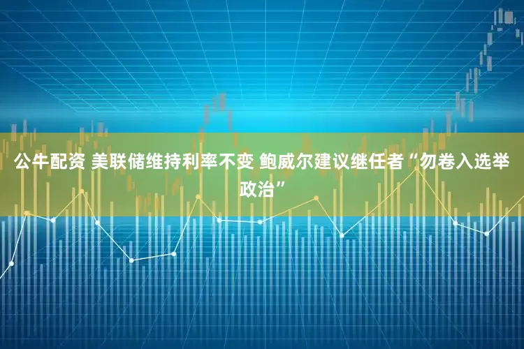 公牛配资 美联储维持利率不变 鲍威尔建议继任者“勿卷入选举政治”