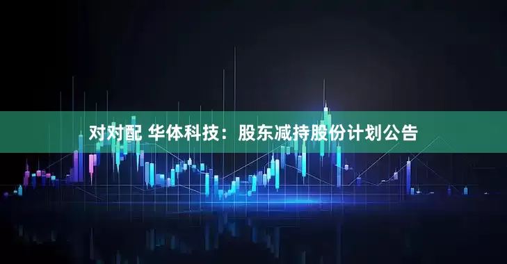 对对配 华体科技：股东减持股份计划公告