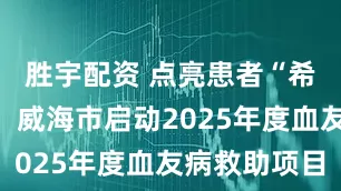 胜宇配资 点亮患者“希望之光”！威海市启动2025年度血友病救助项目