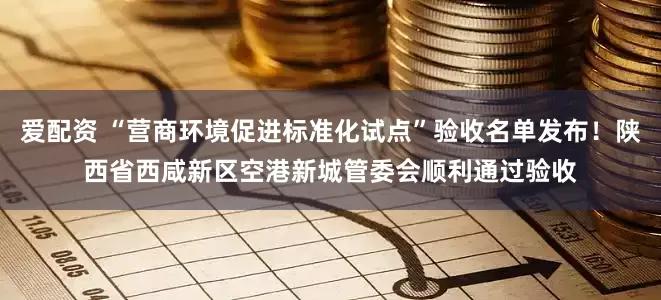 爱配资 “营商环境促进标准化试点”验收名单发布！陕西省西咸新区空港新城管委会顺利通过验收