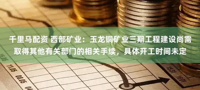 千里马配资 西部矿业：玉龙铜矿业三期工程建设尚需取得其他有关部门的相关手续，具体开工时间未定