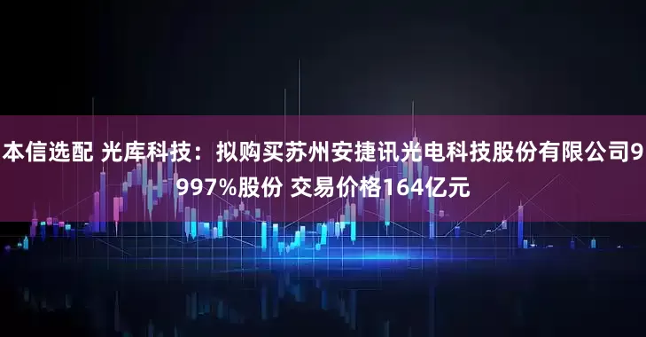 本信选配 光库科技：拟购买苏州安捷讯光电科技股份有限公司9997%股份 交易价格164亿元
