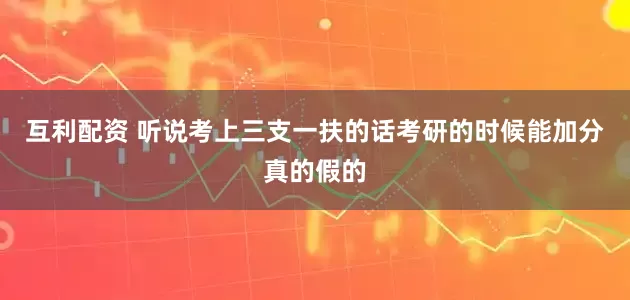 互利配资 听说考上三支一扶的话考研的时候能加分真的假的