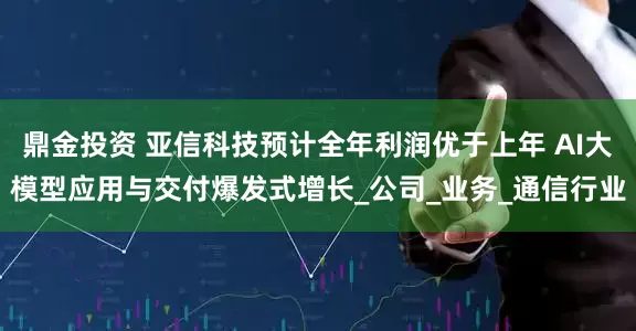 鼎金投资 亚信科技预计全年利润优于上年 AI大模型应用与交付爆发式增长_公司_业务_通信行业