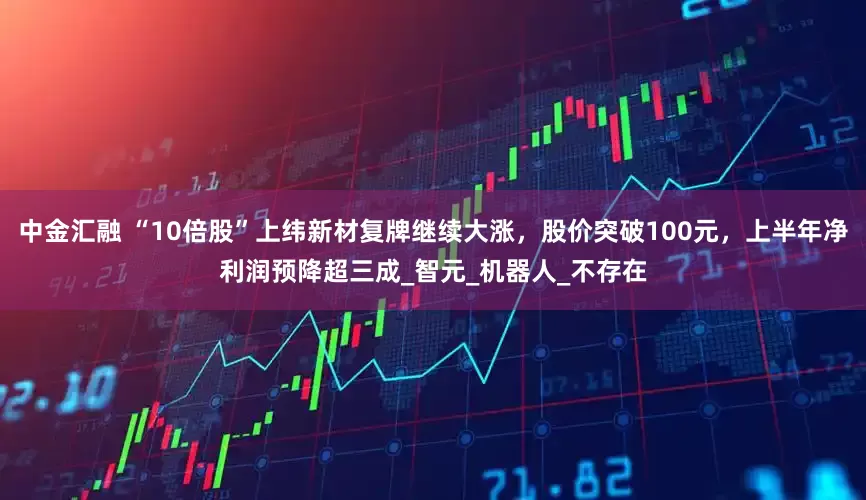 中金汇融 “10倍股”上纬新材复牌继续大涨，股价突破100元，上半年净利润预降超三成_智元_机器人_不存在